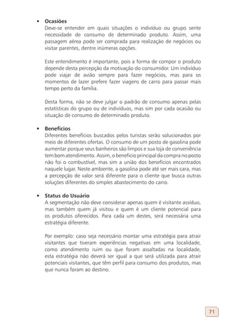 •	 Ocasiões
   Deve-se entender em quais situações o indivíduo ou grupo sente
   necessidade de consumo de determinado produto. Assim, uma
   passagem aérea pode ser comprada para realização de negócios ou
   visitar parentes, dentre inúmeras opções.

   Este entendimento é importante, pois a forma de compor o produto
   depende desta percepção da motivação do consumidor. Um indivíduo
   pode viajar de avião sempre para fazer negócios, mas para os
   momentos de lazer prefere fazer viagens de carro para passar mais
   tempo perto da família.

   Desta forma, não se deve julgar o padrão de consumo apenas pelas
   estatísticas do grupo ou de indivíduos, mas sim por cada ocasião ou
   situação de consumo de determinado produto.

•	 Benefícios
   Diferentes benefícios buscados pelos turistas serão solucionados por
   meio de diferentes ofertas. O consumo de um posto de gasolina pode
   aumentar porque seus banheiros são limpos e sua loja de conveniência
   tem bom atendimento. Assim, o beneficio principal da compra no posto
   não foi o combustível, mas sim a união dos benefícios encontrados
   naquele lugar. Neste ambiente, a gasolina pode até ser mais cara, mas
   a percepção de valor será diferente para o cliente que busca outras
   soluções diferentes do simples abastecimento do carro.

•	 Status do Usuário
   A segmentação não deve considerar apenas quem é visitante assíduo,
   mas também quem já visitou e quem é um cliente potencial para
   os produtos oferecidos. Para cada um destes, será necessária uma
   estratégia diferente.

   Por exemplo: caso seja necessário montar uma estratégia para atrair
   visitantes que tiveram experiências negativas em uma localidade,
   como atendimento ruim ou que foram assaltadas na localidade,
   esta estratégia não deverá ser igual a que será utilizada para atrair
   potenciais visitantes, que têm perfil para consumo dos produtos, mas
   que nunca foram ao destino.




                                                                           71
 