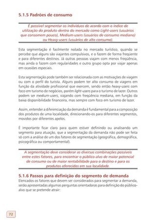 5.1.5 Padrões de consumo

            É possível segmentar os indivíduos de acordo com o índice de
       utilização do produto dentro do mercado como Light-users (usuários
      que consomem pouco), Medium-users (usuários de consumo mediano)
                     ou Heavy-users (usuários de alto consumo).

     Esta segmentação é facilmente notada no mercado turístico, quando se
     percebe que alguns são viajantes compulsivos, e o fazem de forma freqüente
     e para diferentes destinos. Já outras pessoas viajam com menos freqüência,
     mas ainda o fazem com regularidades e outro grupo opta por viajar apenas
     em ocasiões especiais.

     Esta segmentação pode também ser relacionada com as motivações de viagem
     ou com o perfil do turista. Alguns podem ter alto consumo de viagens em
     função da atividade profissional que exercem, sendo então heavy-users com
     foco em turismo de negócios, porém light-users para o turismo de lazer. Outros
     podem ser medium-users, viajando com freqüência mediana, em função da
     baixa disponibilidade financeira, mas sempre com foco em turismo de lazer.

     Assim, entender a diferenciação da demanda é fundamental para a composição
     dos produtos de uma localidade, direcionando-os para diferentes segmentos,
     movidos por diferentes apelos.

     É importante ficar claro para quem estiver definindo ou analisando um
     segmento para atuação, que a segmentação da demanda não pode ser feita
     só com a análise de um dos fatores de segmentação (geográfica, demográfica,
     psicográfica ou comportamental).

        A segmentação deve considerar as diversas combinações possíveis
       entre estes fatores, para encontrar o público-alvo de maior potencial
         de consumo ou de maior rentabilidade para o destino e para os
                      produtos oferecidos em sua localidade.

     5.1.6 Passos para definição do segmento de demanda
     Elencados os fatores que devem ser considerados para segmentar a demanda,
     serão apresentadas algumas perguntas orientadoras para definição do público-
     alvo que se pretende atrair:




72
 