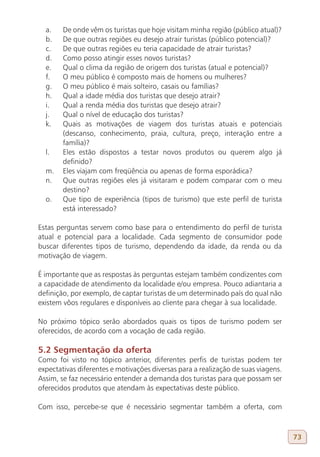 a.    De onde vêm os turistas que hoje visitam minha região (público atual)?
  b.    De que outras regiões eu desejo atrair turistas (público potencial)?
  c.    De que outras regiões eu teria capacidade de atrair turistas?
  d.    Como posso atingir esses novos turistas?
  e.    Qual o clima da região de origem dos turistas (atual e potencial)?
  f.    O meu público é composto mais de homens ou mulheres?
  g.    O meu público é mais solteiro, casais ou famílias?
  h.    Qual a idade média dos turistas que desejo atrair?
  i.    Qual a renda média dos turistas que desejo atrair?
  j.    Qual o nível de educação dos turistas?
  k.    Quais as motivações de viagem dos turistas atuais e potenciais
        (descanso, conhecimento, praia, cultura, preço, interação entre a
        família)?
  l.    Eles estão dispostos a testar novos produtos ou querem algo já
        definido?
  m.    Eles viajam com freqüência ou apenas de forma esporádica?
  n.    Que outras regiões eles já visitaram e podem comparar com o meu
        destino?
  o.    Que tipo de experiência (tipos de turismo) que este perfil de turista
        está interessado?

Estas perguntas servem como base para o entendimento do perfil de turista
atual e potencial para a localidade. Cada segmento de consumidor pode
buscar diferentes tipos de turismo, dependendo da idade, da renda ou da
motivação de viagem.

É importante que as respostas às perguntas estejam também condizentes com
a capacidade de atendimento da localidade e/ou empresa. Pouco adiantaria a
definição, por exemplo, de captar turistas de um determinado país do qual não
existem vôos regulares e disponíveis ao cliente para chegar à sua localidade.

No próximo tópico serão abordados quais os tipos de turismo podem ser
oferecidos, de acordo com a vocação de cada região.

5.2 Segmentação da oferta
Como foi visto no tópico anterior, diferentes perfis de turistas podem ter
expectativas diferentes e motivações diversas para a realização de suas viagens.
Assim, se faz necessário entender a demanda dos turistas para que possam ser
oferecidos produtos que atendam às expectativas deste público.

Com isso, percebe-se que é necessário segmentar também a oferta, com



                                                                                   73
 