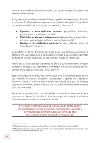 vistas a suprir as demandas dos visitantes com produtos específicos para cada
     necessidade ou desejo.

     A segmentação com base na oferta define o tipo de turismo que será oferecido
     ao visitante. A definição desses tipos de turismo é realizada a partir da existência
     de certas características comuns em um território, tais como:39

              •	 Aspectos e características comuns (geográficas, históricas,
                 arquitetônicas, urbanísticas, sociais);
              •	 Atividades, práticas e tradições comuns (esportivas, agropecuárias,
                 de pesca, manifestações culturais, manifestações de fé);
              •	 Serviços e infraestrutura comuns (serviços públicos, meios de
                 hospedagem e de lazer).

     Os produtos e roteiros turísticos, de modo geral, são definidos com base na
     oferta (e em sua relação com a demanda), de modo a caracterizar segmentos
     ou tipos de turismo específicos de cada região, cidade ou localidade.

     Assim, as características dos segmentos da oferta é que determinam a imagem
     do roteiro, ou seja, a sua identidade, e embasam a estruturação de produtos,
     sempre em função da demanda (MTur, 2007).40

     Esta identidade, no entanto, não significa que uma localidade só pode atrelar
     sua imagem e oferecer atividades relacionadas a apenas um segmento.
     Todos os fatores da oferta turística devem ser aproveitados para os diversos
     segmentos de oferta, relacionando-os com o potencial de demanda existente
     para cada um deles.

     Ao adotar a segmentação como estratégia, o planejador deverá entender e
     organizar os segmentos da oferta, visando atingir a incessante e dinâmica
     busca de novas experiências dos turistas atuais.

                  É necessário entender quais os segmentos de oferta podem
                 ser trabalhados em uma localidade, considerando a vocação e
                        potencialidades do destino para determinado tipo
                          de atividade/turismo que pode ser vivenciado.



     39
          BRASIL, Ministério do Turismo. Segmentação do Turismo: Marcos Conceituais. Brasília: Ministério do Turismo, 2006:2.
     40
        BRASIL, Ministério do Turismo. Programa de Regionalização do Turismo – Roteiros do Brasil: Módulo Operacional 8- Promoção e Apoio
     à Comercialização. Brasília: Ministério do Turismo,2007.



74
 