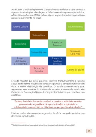 Assim, com o intuito de promover o entendimento e orientar o setor quanto a
algumas terminologias, abordagens e delimitações da segmentação turística,
o Ministério do Turismo (2006) definiu alguns segmentos turísticos prioritários
para desenvolvimento no Brasil.


     Turismo Cultural                                                                                     Turismo de Pesca


                                         Turismo Rural


                                                                             Turismo de
         Ecoturismo
                                                                              Aventura

                                                                                                               Turismo de
                                      Turismo Náutico
                                                                                                               Sol e Praia

          Turismo                                                            Turismo de
        de Estudos                                                            Negócios
       e Intercâmbio                                                          e Eventos

                                           Turismo de
                                                                                                         Turismo de Saúde
                                            Esportes



É válido ressaltar que nesse processo, insere-se transversalmente o Turismo
Social, como forma inclusiva de conduzir e praticar a atividade turística com
vistas à melhor distribuição de benefícios. O aprofundamento sobre esses
segmentos, com exceção do turismo de esportes, é objeto de estudo dos
Cadernos de Orientações Básicas dos Segmentos Turísticos que compõem esta
coletânea.

       Turismo Social é a forma de conduzir e praticar a atividade turística
            promovendo a igualdade de oportunidades, a eqüidade, a
      solidariedade e o exercício da cidadania na perspectiva da inclusão.42
41

Existem, porém, diversos outros segmentos de oferta que podem existir e que
devem ser considerados.


41
     BRASIL, Ministério do Turismo. Segmentação do Turismo: Marcos Conceituais. Brasília: Ministério do Turismo, 2006: 5.



                                                                                                                             75
 