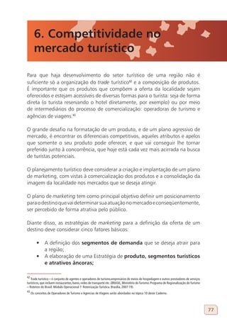 6. Competitividade no
       mercado turístico

Para que haja desenvolvimento do setor turístico de uma região não é
suficiente só a organização do trade turístico42 e a composição de produtos.
É importante que os produtos que compõem a oferta da localidade sejam
oferecidos e estejam acessíveis de diversas formas para o turista: seja de forma
direta (o turista reservando o hotel diretamente, por exemplo) ou por meio
de intermediários do processo de comercialização: operadoras de turismo e
agências de viagens.43

O grande desafio na formatação de um produto, e de um plano agressivo de
mercado, é encontrar os diferenciais competitivos, aqueles atributos e apelos
que somente o seu produto pode oferecer, e que vai conseguir lhe tornar
preferido junto à concorrência, que hoje está cada vez mais acirrada na busca
de turistas potenciais.

O planejamento turístico deve considerar a criação e implantação de um plano
de marketing, com vistas à comercialização dos produtos e a consolidação da
imagem da localidade nos mercados que se deseja atingir.

O plano de marketing tem como principal objetivo definir um posicionamento
para o destino que vai determinar sua atuação no mercado e conseqüentemente,
ser percebido de forma atrativa pelo público.

Diante disso, as estratégias de marketing para a definição da oferta de um
destino deve considerar cinco fatores básicos:

         •	 A definição dos segmentos de demanda que se deseja atrair para
            a região;
         •	 A elaboração de uma Estratégia de produto, segmentos turísticos
            e atrativos âncoras;

42
   Trade turístico – é conjunto de agentes e operadores de turismo,empresários de meios de hospedagem e outros prestadores de serviços
turísticos, que incluem restaurantes, bares, redes de transporte etc. (BRASIL, Ministério do Turismo. Programa de Regionalização do Turismo
– Roteiros do Brasil: Módulo Operacional 7: Roteirização Turística. Brasília, 2007:19).
43
     Os conceitos de Operadores de Turismo e Agencias de Viagens serão abordados no tópico 10 deste Caderno.




                                                                                                                                              77
 
