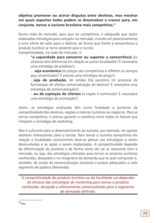 objetiva promover ou acirrar disputas entre destinos, mas mostrar
em quais aspectos todos podem se desenvolver e crescer para, em
conjunto, tornar o turismo brasileiro mais competitivo.45

Numa visão de mercado, para que ser competitivo, é adequado que sejam
elaboradas estratégias para competir no mercado, criando um posicionamento
e uma oferta de valor para o destino, de forma que frente à concorrência o
produto turístico se torne atraente para o turista.
Competitividade, na visão de mercado, é:
       “a capacidade para concorrer ou suportar a concorrência (os
       atrativos têm diferencial em relação às outras localidades? É necessário
       uma estratégia de produto!);
       ....seja econômica (os preços são competitivos e refletem os serviços
       aqui encontrados? É preciso uma estratégia de preço!);
       ...seja de produção, de vendas (há parceiros no processo de
       formatação de ofertas comercialização do destino? É necessária uma
       estratégia de comercialização!);
       ...ou de captação de clientes (a região é conhecida? É necessária
       uma estratégia de promoção!).

Assim, as estratégias analisadas têm como finalidade o aumento da
competitividade dos destinos, regiões e roteiros turísticos ou negócios. Para se
tornar competitivo, é preciso garantir a coerência entre todos os fatores que
integram a estratégia de marketing.

Não é suficiente para o desenvolvimento do turismo, por exemplo, ter apenas
atrativos interessantes para o turista. Para tornar o turismo competitivo em
relação a localidades concorrentes deve-se pensar nas estratégias a serem
desenvolvidas e as ações a serem implantadas. A competitividade depende
da diferenciação do produto e da forma como ele vai se relacionar com o
mercado, ou seja, das estratégias utilizadas para tornar os atrativos turísticos
conhecidos, desejados e no imaginário da demanda que se quer conquistar e,
também, de canais de comercialização acessíveis e preços adequados a cada
segmento de público (demanda).

     A competitividade do produto turístico ou da localidade vai depender
        da eficácia das estratégias de marketing para tornar o produto
     conhecido, desejado e efetivamente comercializado para o segmento
                             de demanda definido.

45
     Idem.



                                                                                   79
 