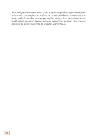 As estratégias devem considerar como a região ou produto é percebido pelos
     turistas em comparação com a oferta de outras localidades concorrentes, das
     atuais preferências dos turistas (por regiões ou por tipos de turismo) e das
     tendências de consumo. Isso permite criar experiências positivas para o turista
     por meio do desenvolvimento de produtos segmentados.




80
 