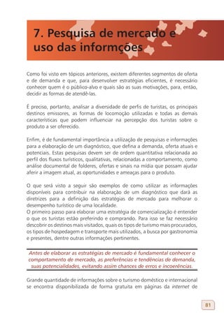 7. Pesquisa de mercado e
   uso das informções

Como foi visto em tópicos anteriores, existem diferentes segmentos de oferta
e de demanda e que, para desenvolver estratégias eficientes, é necessário
conhecer quem é o público-alvo e quais são as suas motivações, para, então,
decidir as formas de atendê-las.

É preciso, portanto, analisar a diversidade de perfis de turistas, os principais
destinos emissores, as formas de locomoção utilizadas e todas as demais
características que podem influenciar na percepção dos turistas sobre o
produto a ser oferecido.

Enfim, é de fundamental importância a utilização de pesquisas e informações
para a elaboração de um diagnóstico, que defina a demanda, oferta atuais e
potenciais. Estas pesquisas devem ser de ordem quantitativa relacionada ao
perfil dos fluxos turísticos, qualitativas, relacionadas a comportamento, como
análise documental de folderes, ofertas e sinais na mídia que possam ajudar
aferir a imagem atual, as oportunidades e ameaças para o produto.

O que será visto a seguir são exemplos de como utilizar as informações
disponíveis para contribuir na elaboração de um diagnóstico que dará as
diretrizes para a definição das estratégias de mercado para melhorar o
desempenho turístico de uma localidade.
O primeiro passo para elaborar uma estratégia de comercialização é entender
o que os turistas estão preferindo e comprando. Para isso se faz necessário
descobrir os destinos mais visitados, quais os tipos de turismo mais procurados,
os tipos de hospedagem e transporte mais utilizados, a busca por gastronomia
e presentes, dentre outras informações pertinentes.

Antes de elaborar as estratégias de mercado é fundamental conhecer o
comportamento de mercado, as preferências e tendências de demanda,
 suas potencialidades, evitando assim chances de erros e incoerências.

Grande quantidade de informações sobre o turismo doméstico e internacional
se encontra disponibilizada de forma gratuita em páginas da internet de


                                                                                   81
 