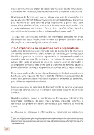 órgãos governamentais, órgãos de classe e secretarias de estado e municípios.
     Assim como nos receptivos, operadoras de turismo e imprensa especializada.

     O Ministério do Turismo, por sua vez, abriga uma série de informações em
     sua página de internet (http://www.turismo.gov.br/dadosefatos), disponíveis
     para download ou para consulta pelos interessados e possui links para
     outros sítios eletrônicos/sites, nacionais e internacionais relacionados com
     o desenvolvimento do turismo. Outros sítios eletrônicos/sites também
     disponibilizam informações sobre o turismo no Brasil e no mundo.46

      A seguir são apresentados exemplos de informações coletadas nos sítios
     eletrônicos/sites destas organizações e como elas podem contribuir para a
     elaboração de uma estratégia de comercialização.

     7.1. A importância do diagnóstico para a segmentação
     A estratégia de segmentação de mercado exige do planejador e do empresário
     um perfeito entendimento da oferta turística de sua região, para que se possa
     identificar e gerenciar os produtos segmentados do destino ou dos produtos
     ofertados pela empresa (de ecoturismo, de turismo de aventura, turismo
     cultural etc.) junto ao público de interesse. Também cabe ao planejador e
     ao empresário direcionar esta oferta para o segmento da demanda atual ou
     potencial que mais se adéqua aos produtos disponíveis em sua região turística.

     Desta forma, pode-se afirmar que não existe planejamento do desenvolvimento
     turístico de uma região se não houver perfeito entendimento do potencial da
     oferta, e das possibilidades de relacionar os produtos existentes, ou potenciais,
     para diferentes segmentos de clientes.

     Cabe ao planejador da estratégia de desenvolvimento do turismo uma busca
     direcionada para ter acesso às informações adequadas e que lhe terão maior
     utilidade.

     Os dados analisados devem ser combinados de forma a criar entendimentos
     (informação estratégica) de cada região turística, indicando caminhos e
     estratégias que podem (ou devem) ser utilizadas para melhoria do fluxo de
     turista.

     A utilização de pesquisas e informações na elaboração do diagnóstico

     46
         Outros sítios eletrônico/sites que podem conter informações interessantes para o setor turístico: http://www.unwto.org; http://www.
     brazilfromwttc.com; http://www.braziltour.com; http://www.fbcvb.org.br; http://www.abrasel.com.br; http://www.abav.com.br; http://
     www.braztoa.com.br; http://www.sebrae.com.br; http://www.senac.com.br; http://www.tourdaexperiencia.com; http:// www.ibge.com.br
     ; http://www.abnt.org.br.



82
 