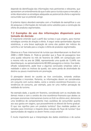 depende da identificação das informações mais pertinentes e relevantes, que
apresentem um entendimento do que é valor para o turista e para o mercado, e
então desenvolver as estratégias adequadas ao potencial da oferta e segmento
consumidor que se pretende atingir.

O próximo tópico abordará exemplos com a finalidade de exemplificar o uso
de pesquisas e informações de mercado como subsídios para a construção da
oferta de produtos segmentados.

7.2 Exemplos de uso das informações disponíveis para
tomada de decisão
É importante entender qual o perfil dos turistas e suas origens, para montar
estratégias corretas de atração e oferta. A seguir serão apresentadas algumas
estatísticas, e uma breve explicação de como elas podem dar indícios do
caminho a ser tomado para a criação e oferta de produtos segmentados.

Observa-se o fluxo internacional de turistas que desembarcaram no Brasil em
2008 e 2009 (Tabela 2). Pode-se perceber que o fluxo de passageiros teve
uma queda relevante no mês de fevereiro de 2009, em comparação com
o mesmo mês no ano de 2008, representando uma queda de 13,44% nos
desembarques, ou aproximadamente 80.000 passageiros a menos. Esse dado,
olhado isoladamente, pode levar a algumas conclusões simplistas sobre a
realidade e sobre os motivos da queda, tais como perda de atratividade do
destino ou pouco investimento em promoção.

O planejador deverá ter cautela ao tirar conclusões, evitando análises
precipitadas e incorretas. Portanto, as informações devem ser consideradas
em conjunto com outros dados, como o cenário econômico-financeiro e as
tendências de consumo, por exemplo, para ter uma melhor percepção da
realidade do turismo.

No exemplo dado, a queda em fevereiro, considerada com os resultados dos
demais meses e com o cenário de crise econômico-financeira que abateu as
principais economias internacionais (como os EUA no último ano), demonstra
uma tendência de comportamento mais cauteloso do consumidor quanto
aos seus gastos em viagens, que provavelmente se alterará de forma gradual.
O que isso significa para um produto turístico? Que medidas podem ser
tomadas para minimizar o impacto dessa redução do fluxo de turistas? Que
oportunidades de negócio se abrem frente a esse cenário?

É muito importante que a interpretação dos dados estatísticos e de outras


                                                                                83
 