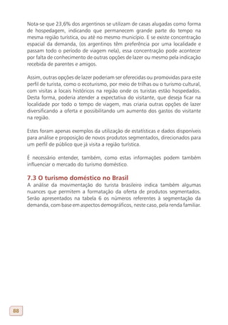 Nota-se que 23,6% dos argentinos se utilizam de casas alugadas como forma
     de hospedagem, indicando que permanecem grande parte do tempo na
     mesma região turística, ou até no mesmo município. E se existe concentração
     espacial da demanda, (os argentinos têm preferência por uma localidade e
     passam todo o período de viagem nela), essa concentração pode acontecer
     por falta de conhecimento de outras opções de lazer ou mesmo pela indicação
     recebida de parentes e amigos.

     Assim, outras opções de lazer poderiam ser oferecidas ou promovidas para este
     perfil de turista, como o ecoturismo, por meio de trilhas ou o turismo cultural,
     com visitas a locais históricos na região onde os turistas estão hospedados.
     Desta forma, poderia atender a expectativa do visitante, que deseja ficar na
     localidade por todo o tempo de viagem, mas criaria outras opções de lazer
     diversificando a oferta e possibilitando um aumento dos gastos do visitante
     na região.

     Estes foram apenas exemplos da utilização de estatísticas e dados disponíveis
     para análise e proposição de novos produtos segmentados, direcionados para
     um perfil de público que já visita a região turística.

     É necessário entender, também, como estas informações podem também
     influenciar o mercado do turismo doméstico.

     7.3 O turismo doméstico no Brasil
     A análise da movimentação do turista brasileiro indica também algumas
     nuances que permitem a formatação da oferta de produtos segmentados.
     Serão apresentados na tabela 6 os números referentes à segmentação da
     demanda, com base em aspectos demográficos, neste caso, pela renda familiar.




88
 