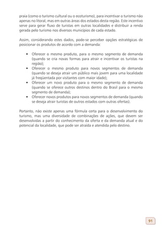 praia (como o turismo cultural ou o ecoturismo), para incentivar o turismo não
apenas no litoral, mas em outras áreas dos estados desta região. Este incentivo
serve para gerar fluxo de turistas em outras localidades e distribuir a renda
gerada pelo turismo nos diversos municípios de cada estado.

Assim, considerando estes dados, pode-se perceber opções estratégicas de
posicionar os produtos de acordo com a demanda:

    •	 Oferecer o mesmo produto, para o mesmo segmento de demanda
       (quando se cria novas formas para atrair e incentivar os turistas na
       região);
    •	 Oferecer o mesmo produto para novos segmentos de demanda
       (quando se deseja atrair um público mais jovem para uma localidade
       já freqüentada por visitantes com maior idade);
    •	 Oferecer um novo produto para o mesmo segmento de demanda
       (quando se oferece outros destinos dentro do Brasil para o mesmo
       segmento de demanda);
    •	 Oferecer novos produtos para novos segmentos de demanda (quando
       se deseja atrair turistas de outros estados com outras ofertas).

Portanto, não existe apenas uma fórmula certa para o desenvolvimento do
turismo, mas uma diversidade de combinações de ações, que devem ser
desenvolvidas a partir do conhecimento da oferta e da demanda atual e do
potencial da localidade, que pode ser atraída e atendida pelo destino.




                                                                                  91
 