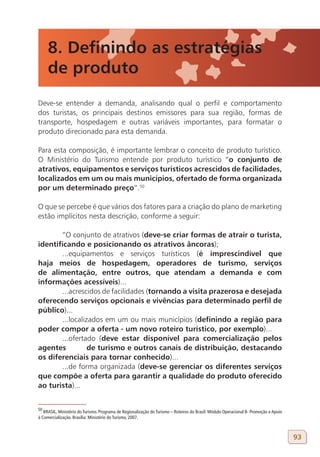8. Definindo as estratégias
     de produto
Deve-se entender a demanda, analisando qual o perfil e comportamento
dos turistas, os principais destinos emissores para sua região, formas de
transporte, hospedagem e outras variáveis importantes, para formatar o
produto direcionado para esta demanda.

Para esta composição, é importante lembrar o conceito de produto turístico.
O Ministério do Turismo entende por produto turístico “o conjunto de
atrativos, equipamentos e serviços turísticos acrescidos de facilidades,
localizados em um ou mais municípios, ofertado de forma organizada
por um determinado preço”.50

O que se percebe é que vários dos fatores para a criação do plano de marketing
estão implícitos nesta descrição, conforme a seguir:

       “O conjunto de atrativos (deve-se criar formas de atrair o turista,
identificando e posicionando os atrativos âncoras);
       ...equipamentos e serviços turísticos (é imprescindível que
haja meios de hospedagem, operadores de turismo, serviços
de alimentação, entre outros, que atendam a demanda e com
informações acessíveis)...
       ...acrescidos de facilidades (tornando a visita prazerosa e desejada
oferecendo serviços opcionais e vivências para determinado perfil de
público)...
       ...localizados em um ou mais municípios (definindo a região para
poder compor a oferta - um novo roteiro turístico, por exemplo)...
       ...ofertado (deve estar disponível para comercialização pelos
agentes          de turismo e outros canais de distribuição, destacando
os diferenciais para tornar conhecido)...
       ...de forma organizada (deve-se gerenciar os diferentes serviços
que compõe a oferta para garantir a qualidade do produto oferecido
ao turista)...


50
   BRASIL, Ministério do Turismo. Programa de Regionalização do Turismo – Roteiros do Brasil: Módulo Operacional 8- Promoção e Apoio
à Comercialização. Brasília: Ministério do Turismo, 2007.



                                                                                                                                       93
 