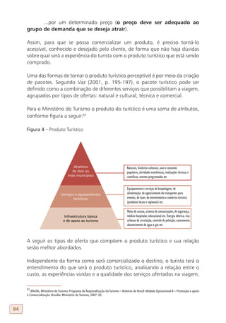 ...por um determinado preço (o preço deve ser adequado ao
     grupo de demanda que se deseja atrair).

     Assim, para que se possa comercializar um produto, é preciso torná-lo
     acessível, conhecido e desejado pelo cliente, de forma que não haja dúvidas
     sobre qual será a experiência do turista com o produto turístico que está sendo
     comprado.

     Uma das formas de tornar o produto turístico perceptível é por meio da criação
     de pacotes. Segundo Vaz (2001, p. 195-197), o pacote turístico pode ser
     definido como a combinação de diferentes serviços que possibilitam a viagem,
     agrupados por tipos de ofertas: natural e cultural, técnica e comercial.

     Para o Ministério do Turismo o produto do turístico é uma soma de atributos,
     conforme figura a seguir:51

     Figura 4 – Produto Turístico




     A seguir os tipos de oferta que compõem o produto turístico e sua relação
     serão melhor abordados.

     Independente da forma como será comercializado o destino, o turista terá o
     entendimento do que será o produto turístico, analisando a relação entre o
     custo, as experiências vividas e a qualidade dos serviços ofertados na viagem,

     51
        BRASIL, Ministério do Turismo. Programa de Regionalização do Turismo – Roteiros do Brasil: Módulo Operacional 8 – Promoção e apoio
     à Comercialização. Brasília: Ministério do Turismo, 2007: 20.



94
 