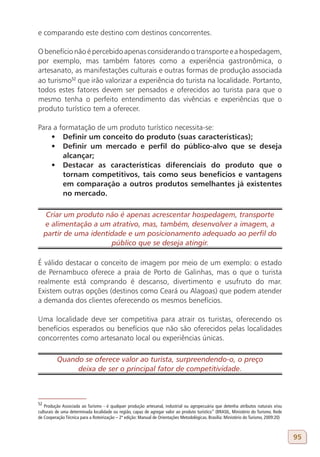 e comparando este destino com destinos concorrentes.

O benefício não é percebido apenas considerando o transporte e a hospedagem,
por exemplo, mas também fatores como a experiência gastronômica, o
artesanato, as manifestações culturais e outras formas de produção associada
ao turismo52 que irão valorizar a experiência do turista na localidade. Portanto,
todos estes fatores devem ser pensados e oferecidos ao turista para que o
mesmo tenha o perfeito entendimento das vivências e experiências que o
produto turístico tem a oferecer.

Para a formatação de um produto turístico necessita-se:
    •	 Definir um conceito do produto (suas características);
    •	 Definir um mercado e perfil do público-alvo que se deseja
        alcançar;
    •	 Destacar as características diferenciais do produto que o
        tornam competitivos, tais como seus benefícios e vantagens
        em comparação a outros produtos semelhantes já existentes
        no mercado.

      Criar um produto não é apenas acrescentar hospedagem, transporte
     e alimentação a um atrativo, mas, também, desenvolver a imagem, a
     partir de uma identidade e um posicionamento adequado ao perfil do
                         público que se deseja atingir.

É válido destacar o conceito de imagem por meio de um exemplo: o estado
de Pernambuco oferece a praia de Porto de Galinhas, mas o que o turista
realmente está comprando é descanso, divertimento e usufruto do mar.
Existem outras opções (destinos como Ceará ou Alagoas) que podem atender
a demanda dos clientes oferecendo os mesmos benefícios.

Uma localidade deve ser competitiva para atrair os turistas, oferecendo os
benefícios esperados ou benefícios que não são oferecidos pelas localidades
concorrentes como artesanato local ou experiências únicas.

          Quando se oferece valor ao turista, surpreendendo-o, o preço
               deixa de ser o principal fator de competitividade.



52
   Produção Associada ao Turismo - é qualquer produção artesanal, industrial ou agropecuária que detenha atributos naturais e/ou
culturais de uma determinada localidade ou região, capaz de agregar valor ao produto turístico” (BRASIL, Ministério do Turismo. Rede
de Cooperação Técnica para a Roteirização – 2ª edição: Manual de Orientações Metodológicas. Brasília: Ministério do Turismo, 2009:20)



                                                                                                                                        95
 