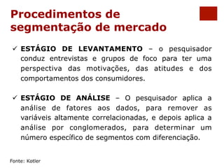 Procedimentos de 
segmentação de mercado 
ü ESTÁGIO DE LEVANTAMENTO – o pesquisador 
conduz entrevistas e grupos de foco para ter uma 
perspectiva das motivações, das atitudes e dos 
comportamentos dos consumidores. 
ü ESTÁGIO DE ANÁLISE – O pesquisador aplica a 
análise de fatores aos dados, para remover as 
variáveis altamente correlacionadas, e depois aplica a 
análise por conglomerados, para determinar um 
número específico de segmentos com diferenciação. 
Fonte: Kotler 
 