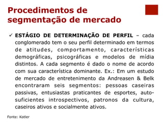 Procedimentos de 
segmentação de mercado 
ü ESTÁGIO DE DETERMINAÇÃO DE PERFIL – cada 
conglomerado tem o seu perfil determinado em termos 
de atitudes, comportamento, características 
demográficas, psicográficas e modelos de mídia 
distintos. A cada segmento é dado o nome de acordo 
com sua característica dominante. Ex.: Em um estudo 
de mercado de entretenimento da Andreasen & Belk 
encontraram seis segmentos: pessoas caseiras 
passivas, entusiastas praticantes de esportes, auto-suficientes 
introspectivos, patronos da cultura, 
caseiros ativos e socialmente ativos. 
Fonte: Kotler 
 