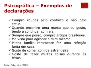 Psicográfica – Exemplos de 
declarações 
ü Compro roupas pelo conforto e não pelo 
estilo. 
ü Quando encontro uma marca que eu gosto, 
tendo a continuar com ela. 
ü Sempre que posso, compro artigos brasileiros. 
ü Me visto para agradar a mim mesmo. 
ü Minha família raramente faz uma refeição 
junta em casa. 
ü Gosto de comer comida estrangeira. 
ü Gosto de fazer muitas coisas durante as 
férias. 
Fonte: Baker et al (2005) 
 
