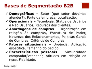 Bases de Segmentação B2B 
ü Demográficas – Setor (que setor devemos 
atender?), Porte da empresa, Localização. 
ü Operacionais – Tecnologia, Status de Usuários 
e Não Usuários, Recursos dos clientes. 
ü Abordagens de compras – Organização em 
relação às compras, Estrutura de Poder, 
Natureza dos Relacionamentos, Políticas Gerais 
de Compras, Critérios de Compras. 
ü Fatores situacionais – Urgência, Aplicação 
específica, Tamanho do pedido. 
ü Características pessoais – Similaridade 
comprador/vendedor, Atitudes em relação ao 
risco, Fidelidade. 
Fonte: Kotler 
 