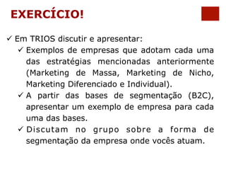 EXERCÍCIO! 
ü Em TRIOS discutir e apresentar: 
ü Exemplos de empresas que adotam cada uma 
das estratégias mencionadas anteriormente 
(Marketing de Massa, Marketing de Nicho, 
Marketing Diferenciado e Individual). 
ü A partir das bases de segmentação (B2C), 
apresentar um exemplo de empresa para cada 
uma das bases. 
ü Discutam no grupo sobre a forma de 
segmentação da empresa onde vocês atuam. 
 