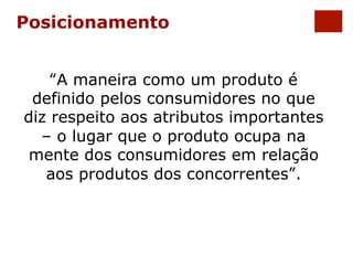 Posicionamento 
“A maneira como um produto é 
definido pelos consumidores no que 
diz respeito aos atributos importantes 
– o lugar que o produto ocupa na 
mente dos consumidores em relação 
aos produtos dos concorrentes”. 
 