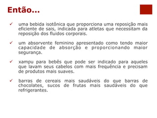 Então... 
ü uma bebida isotônica que proporciona uma reposição mais 
eficiente de sais, indicada para atletas que necessitam da 
reposição dos fluidos corporais. 
ü um absorvente feminino apresentado como tendo maior 
capacidade de absorção e proporcionando maior 
segurança. 
ü xampu para bebês que pode ser indicado para aqueles 
que lavam seus cabelos com mais frequência e precisam 
de produtos mais suaves. 
ü barras de cereais mais saudáveis do que barras de 
chocolates, sucos de frutas mais saudáveis do que 
refrigerantes. 
 