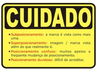 ¡ Subposicionamento: a marca é vista como mais 
uma. 
¡ Superposicionamento: imagem / marca vista 
além do que realmente é. 
¡ Posicionamento confuso: muitos apelos e 
freqüente mudança de posicionamento. 
¡ Posicionamento duvidoso: difícil de acreditar. 
 