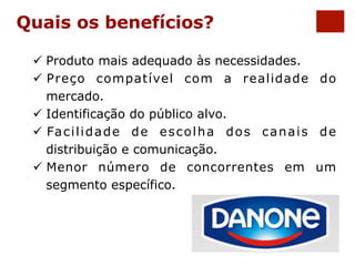 Quais os benefícios? 
ü Produto mais adequado às necessidades. 
ü Preço compatível com a realidade do 
mercado. 
ü Identificação do público alvo. 
ü Facilidade de escolha dos canais de 
distribuição e comunicação. 
ü Menor número de concorrentes em um 
segmento específico. 
 
