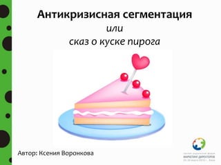 Автор: Ксения Воронкова
Антикризисная сегментация
или
сказ о куске пирога
 