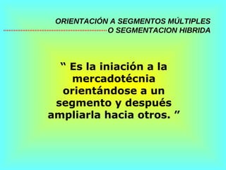 ORIENTACIÓN A SEGMENTOS MÚLTIPLES   O SEGMENTACION HIBRIDA “  Es la iniación a la mercadotécnia orientándose a un segmento y después ampliarla hacia otros. ” 