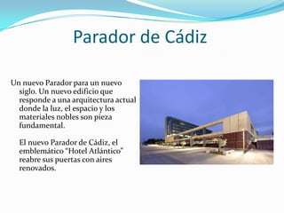 Parador de Cádiz

Un nuevo Parador para un nuevo
  siglo. Un nuevo edificio que
  responde a una arquitectura actual
  donde la luz, el espacio y los
  materiales nobles son pieza
  fundamental.

  El nuevo Parador de Cádiz, el
  emblemático “Hotel Atlántico”
  reabre sus puertas con aires
  renovados.
 