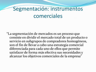 Segmentación: instrumentos
          comerciales

“La segmentación de mercados es un proceso que
  consiste en dividir el mercado total de un producto o
  servicio en subgrupos de compradores homogéneos,
  son el fin de llevar a cabo una estrategia comercial
  diferenciada para cada uno de ellos que permite
  satisfacer de forma más efectiva sus necesidades y
  alcanzar los objetivos comerciales de la empresa”
 