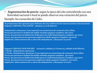  Segmentación de precio: según la época del año coincidiendo con una
  festividad nacional o local se puede observar una variación del precio.
Ejemplo: los carnavales de Cádiz.
Te proponemos dos opciones para disfrutar de esta celebración de interés turístico internacional:
Paquete CARNAVAL UNA NOCHE - sábados 9 y 16 de febrero:

Alojamiento y desayuno. Cena especial con actuaciones de carnaval y barra libre.
Precio por persona en habitación doble estándar paquete completo: 280 euros
Precio por persona en habitación doble para uso individual paquete completo: 330 euros
Precio por persona tercera persona supletoria adulto paquete completo: 255 euros
Supletoria niños menores de 12 años solo alojamiento y desayuno: 64 euros



Paquete CARNAVAL DOS NOCHES - viernes 8 y sábado 9 ó viernes 15 y sábado 16 de febrero:
1ª Noche : Alojamiento y desayuno
2º Noche: Alojamiento y desayuno. Cena especial con actuaciones de carnaval y barra libre.
Precio por persona en habitación doble estándar paquete completo: 350 euros
Precio por persona en habitación doble para uso individual paquete completo: 433 euros
Precio por persona tercera persona supletoria adulto paquete completo: 307 euros
Supletoria niños menores de 12 años solo alojamiento y desayuno: 70 euros
 