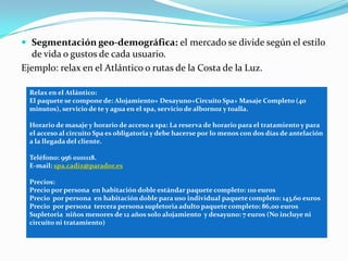  Segmentación geo-demográfica: el mercado se divide según el estilo
  de vida o gustos de cada usuario.
Ejemplo: relax en el Atlántico o rutas de la Costa de la Luz.

  Relax en el Atlántico:
  El paquete se compone de: Alojamiento+ Desayuno+Circuito Spa+ Masaje Completo (40
  minutos), servicio de te y agua en el spa, servicio de albornoz y toalla.

  Horario de masaje y horario de acceso a spa: La reserva de horario para el tratamiento y para
  el acceso al circuito Spa es obligatoria y debe hacerse por lo menos con dos días de antelación
  a la llegada del cliente.

  Teléfono: 956 0101118.
  E-mail: spa.cadiz@parador.es

  Precios:
  Precio por persona en habitación doble estándar paquete completo: 110 euros
  Precio por persona en habitación doble para uso individual paquete completo: 143,60 euros
  Precio por persona tercera persona supletoria adulto paquete completo: 86,00 euros
  Supletoria niños menores de 12 años solo alojamiento y desayuno: 7 euros (No incluye ni
  circuito ni tratamiento)
 