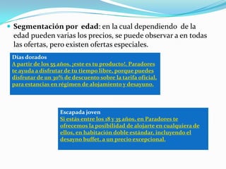  Segmentación por edad: en la cual dependiendo de la
 edad pueden varias los precios, se puede observar a en todas
 las ofertas, pero existen ofertas especiales.
 Días dorados
 A partir de los 55 años, ¡este es tu producto!. Paradores
 te ayuda a disfrutar de tu tiempo libre, porque puedes
 disfrutar de un 30% de descuento sobre la tarifa oficial,
 para estancias en régimen de alojamiento y desayuno.



                   Escapada joven
                   Si estás entre los 18 y 35 años, en Paradores te
                   ofrecemos la posibilidad de alojarte en cualquiera de
                   ellos, en habitación doble estándar, incluyendo el
                   desayno buffet, a un precio excepcional.
 