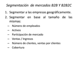 Segmentación de mercados B2B Y B2B2C
1. Segmentar a las empresas geográficamente.
2. Segmentar en base al tamaño de las
mismas:
–
–
–
–
–
–

Número de empleados
Activos
Participación de mercado
Ventas / Ingresos
Número de clientes, ventas por clientes
Cobertura

 
