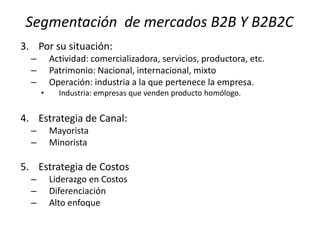 Segmentación de mercados B2B Y B2B2C
3. Por su situación:
–
–
–

Actividad: comercializadora, servicios, productora, etc.
Patrimonio: Nacional, internacional, mixto
Operación: industria a la que pertenece la empresa.
•

Industria: empresas que venden producto homólogo.

4. Estrategia de Canal:
–
–

Mayorista
Minorista

5. Estrategia de Costos
–
–
–

Liderazgo en Costos
Diferenciación
Alto enfoque

 