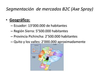 Segmentación de mercados B2C (Axe Spray)
• Geográfico:
– Ecuador: 13’000.000 de habitantes
– Región Sierra: 5’500.000 habitantes
– Provincia Pichincha: 2’500.000 habitantes
– Quito y los valles: 2’000.000 aproximadamente

 