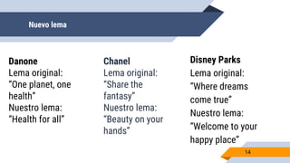 Nuevo lema
14
Danone
Lema original:
“One planet, one
health”
Nuestro lema:
“Health for all”
Chanel
Lema original:
“Share the
fantasy”
Nuestro lema:
“Beauty on your
hands”
Disney Parks
Lema original:
“Where dreams
come true”
Nuestro lema:
“Welcome to your
happy place”
 