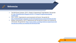 Referencias
▰ The Walt Disney Company. (2011). Chapter 8: Segmenting & Target Markets. Recuperado
de: http://thewaltdisneyco.blogspot.mx/2011/11/chapter-8-segmenting-targeting-
markets.html
▰ Chu Li. (2012). Segmentación y posicionamiento de Danone. Recuperado de:
http://fundmarketinga12.blogspot.mx/2012/03/segmentacion-y-posicionamiento-de.html
▰ Modaes Latinoamérica. (2013). Segmentación del mercado de la moda y sus sistemas de
información. Recuperado de: https://www.modaes.com/blogs/elaltavoz/segmentacion-del-
mercado-de-la-moda-y-sus-sistemas-de-informacion.html
16
 