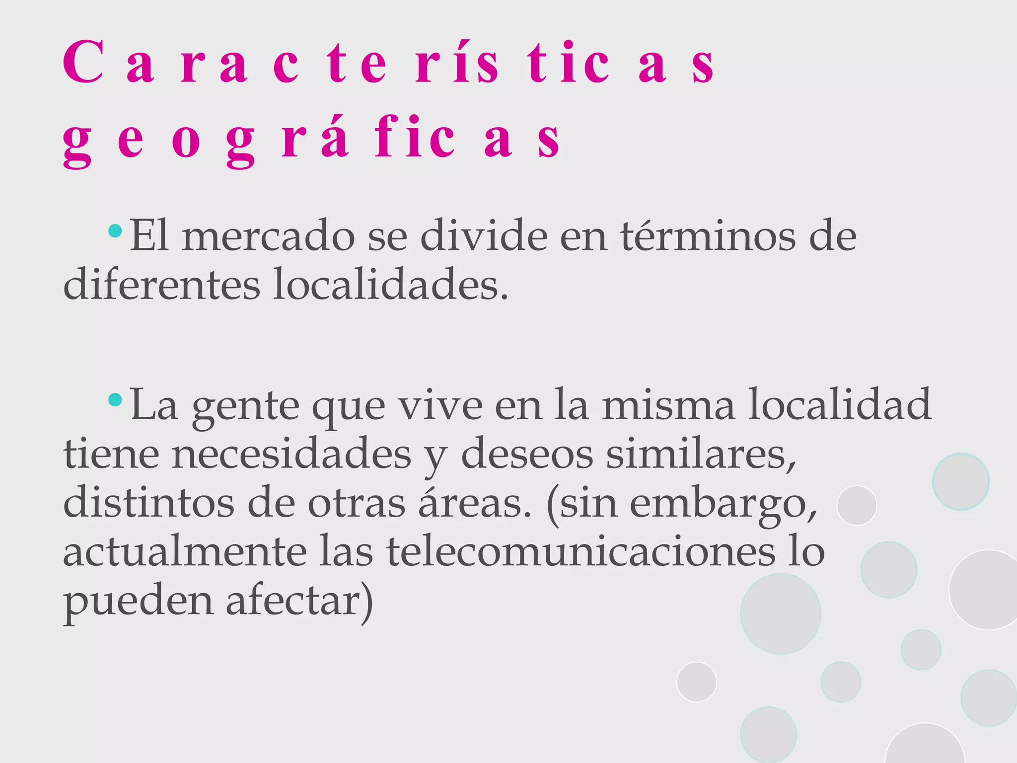 Características geográficas El mercado se divide en términos de diferentes localidades.  La gente que vive en la misma localidad tiene necesidades y deseos similares, distintos de otras áreas. (sin embargo, actualmente las telecomunicaciones lo pueden afectar) 