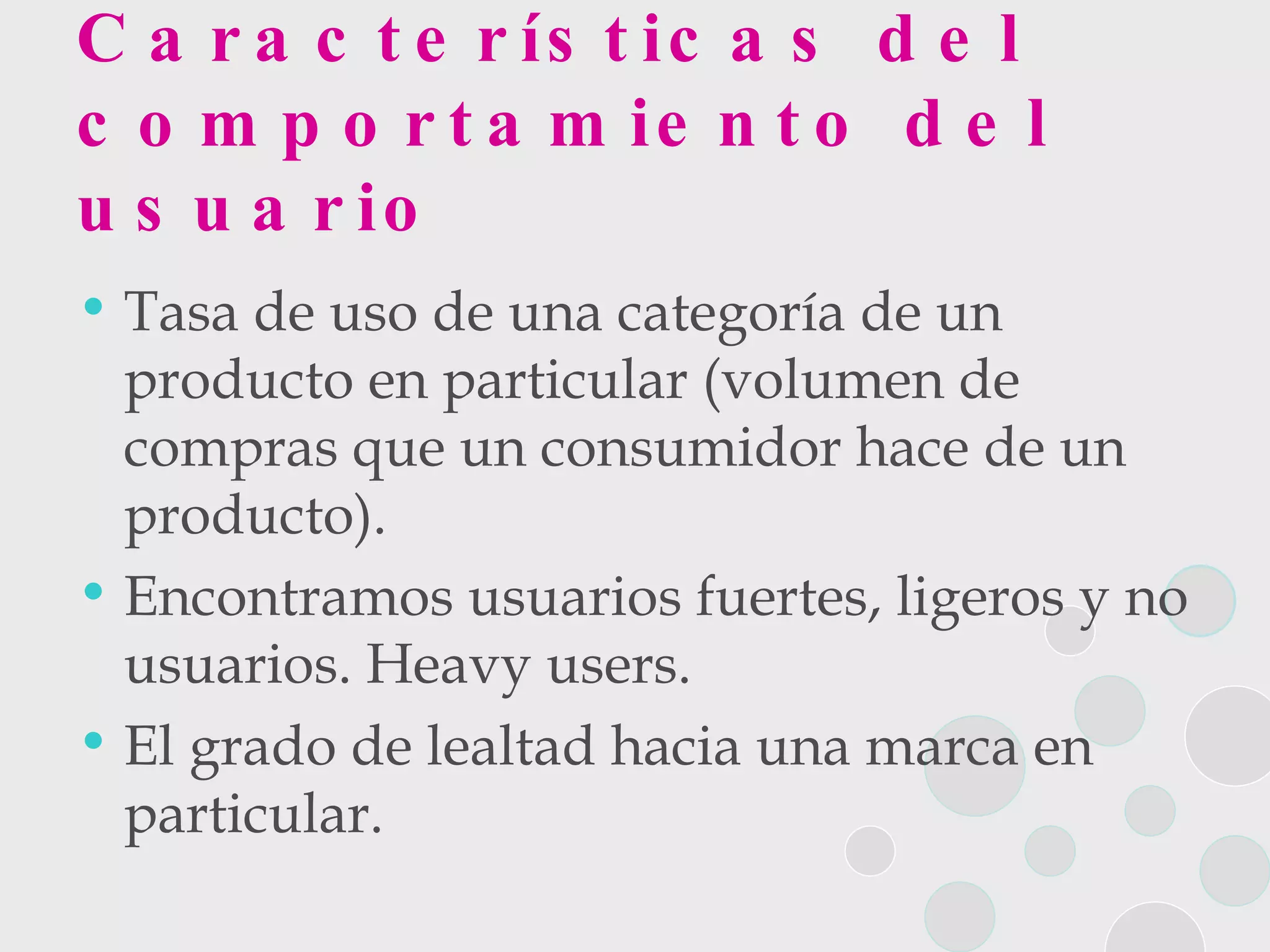 Características del comportamiento del usuario Tasa de uso de una categoría de un producto en particular (volumen de compras que un consumidor hace de un producto).  Encontramos usuarios fuertes, ligeros y no usuarios. Heavy users. El grado de lealtad hacia una marca en particular.  
