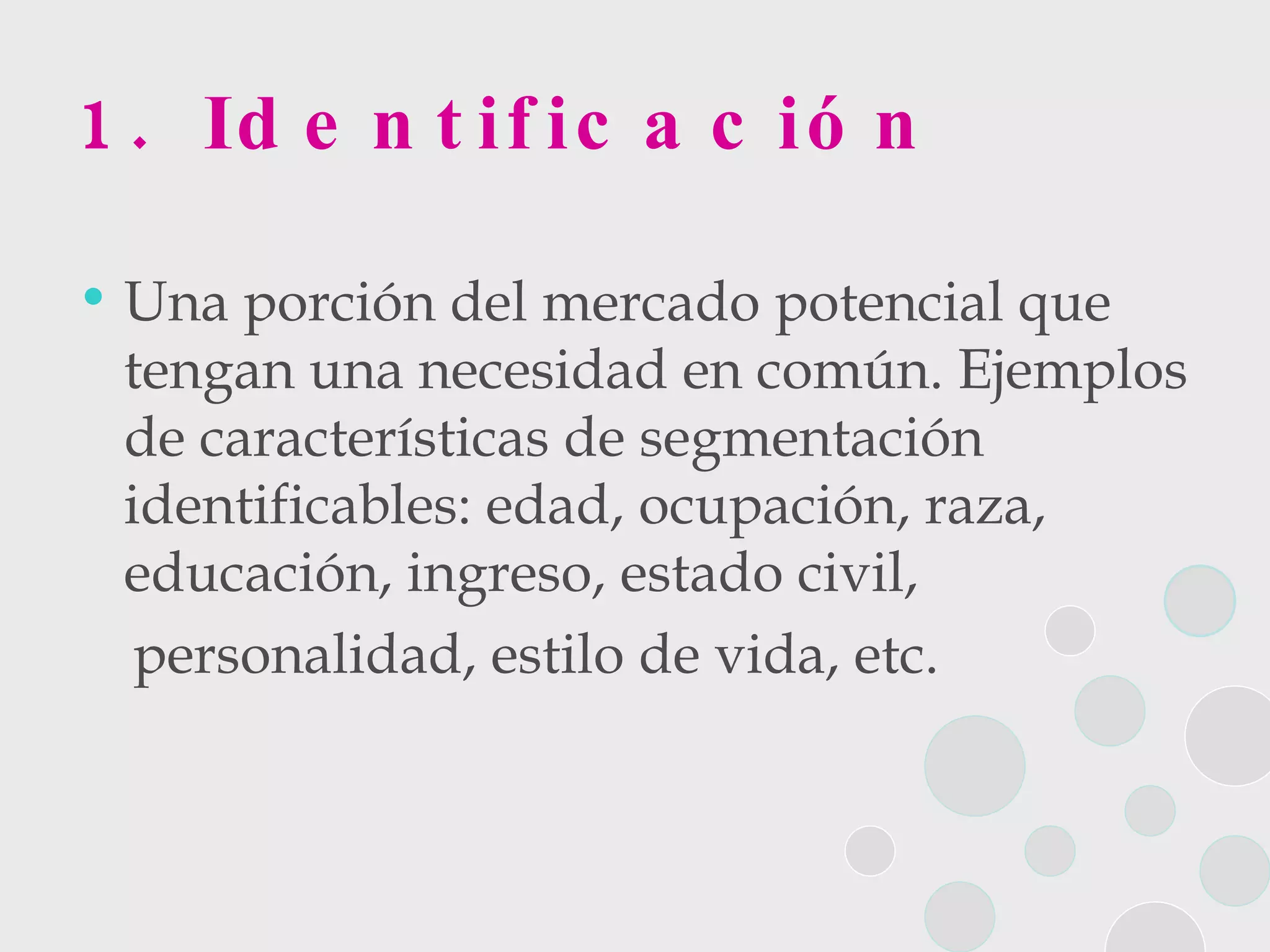 1. Identificación Una porción del mercado potencial que tengan una necesidad en común. Ejemplos de características de segmentación identificables: edad, ocupación, raza, educación, ingreso, estado civil,  personalidad, estilo de vida, etc.  
