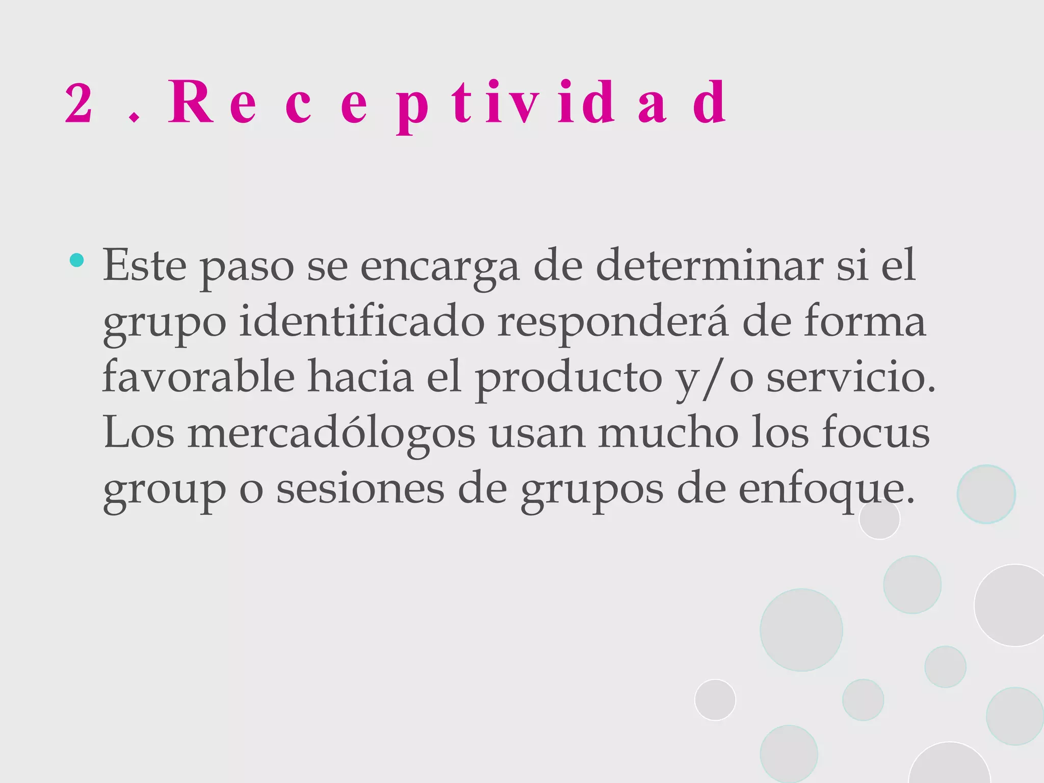 2. Receptividad Este paso se encarga de determinar si el grupo identificado responderá de forma favorable hacia el producto y/o servicio. Los mercadólogos usan mucho los focus group o sesiones de grupos de enfoque. 