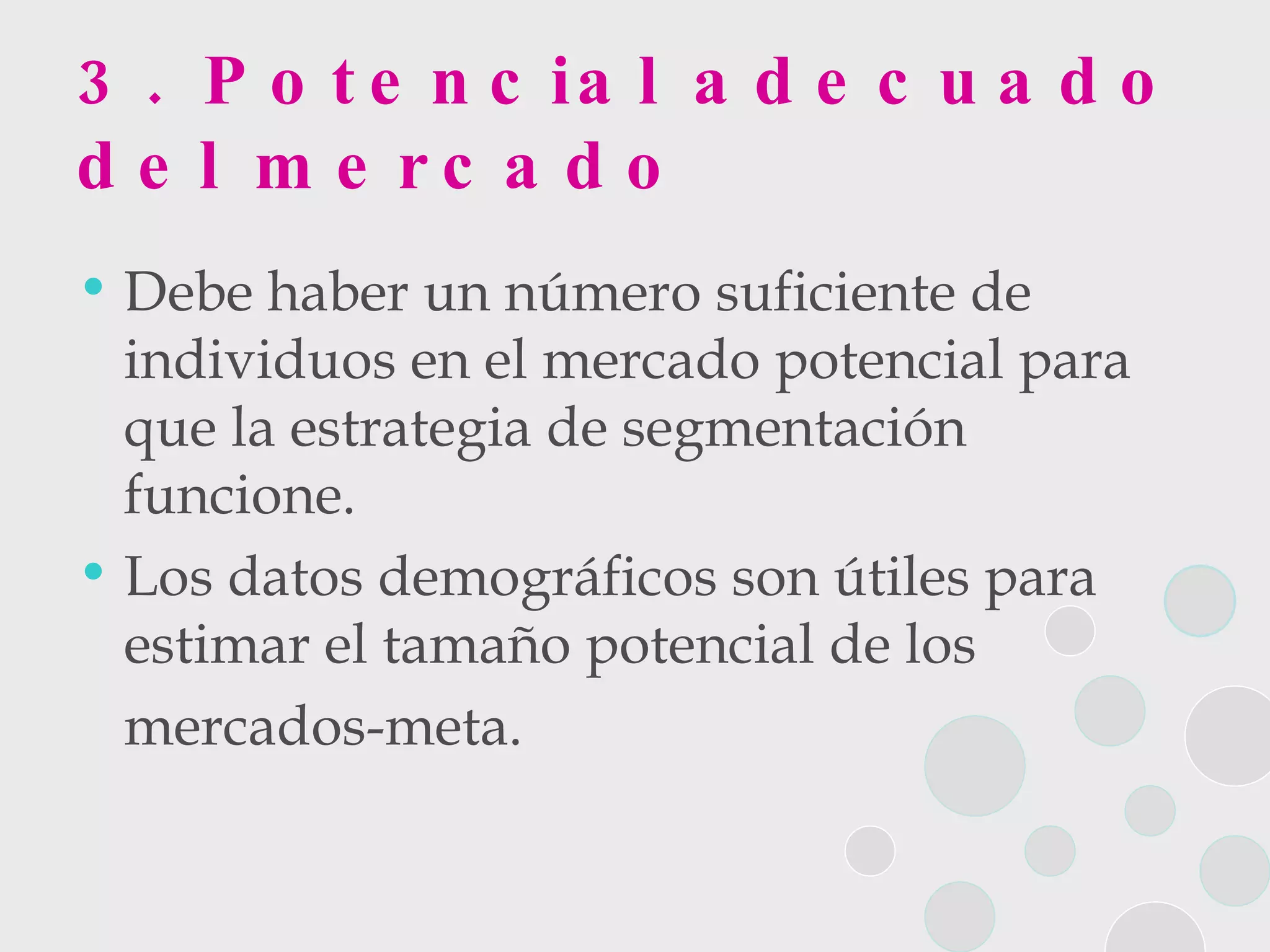 3.  Potencial adecuado del mercado Debe haber un número suficiente de individuos en el mercado potencial para que la estrategia de segmentación funcione.  Los datos demográficos son útiles para estimar el tamaño potencial de los  mercados-meta. 