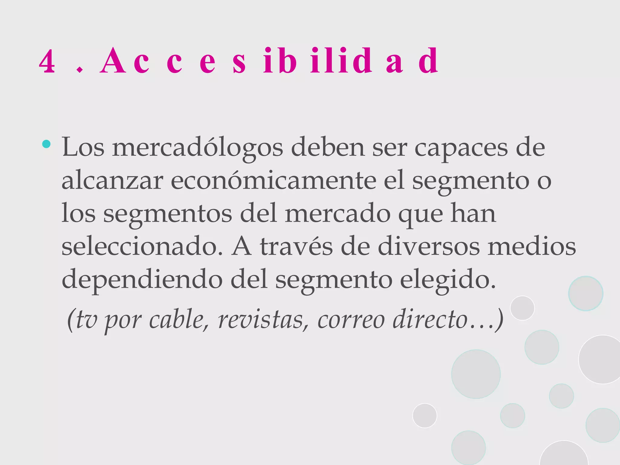 4. Accesibilidad Los mercadólogos deben ser capaces de alcanzar económicamente el segmento o los segmentos del mercado que han seleccionado. A través de diversos medios dependiendo del segmento elegido.  (tv por cable, revistas, correo directo…)   