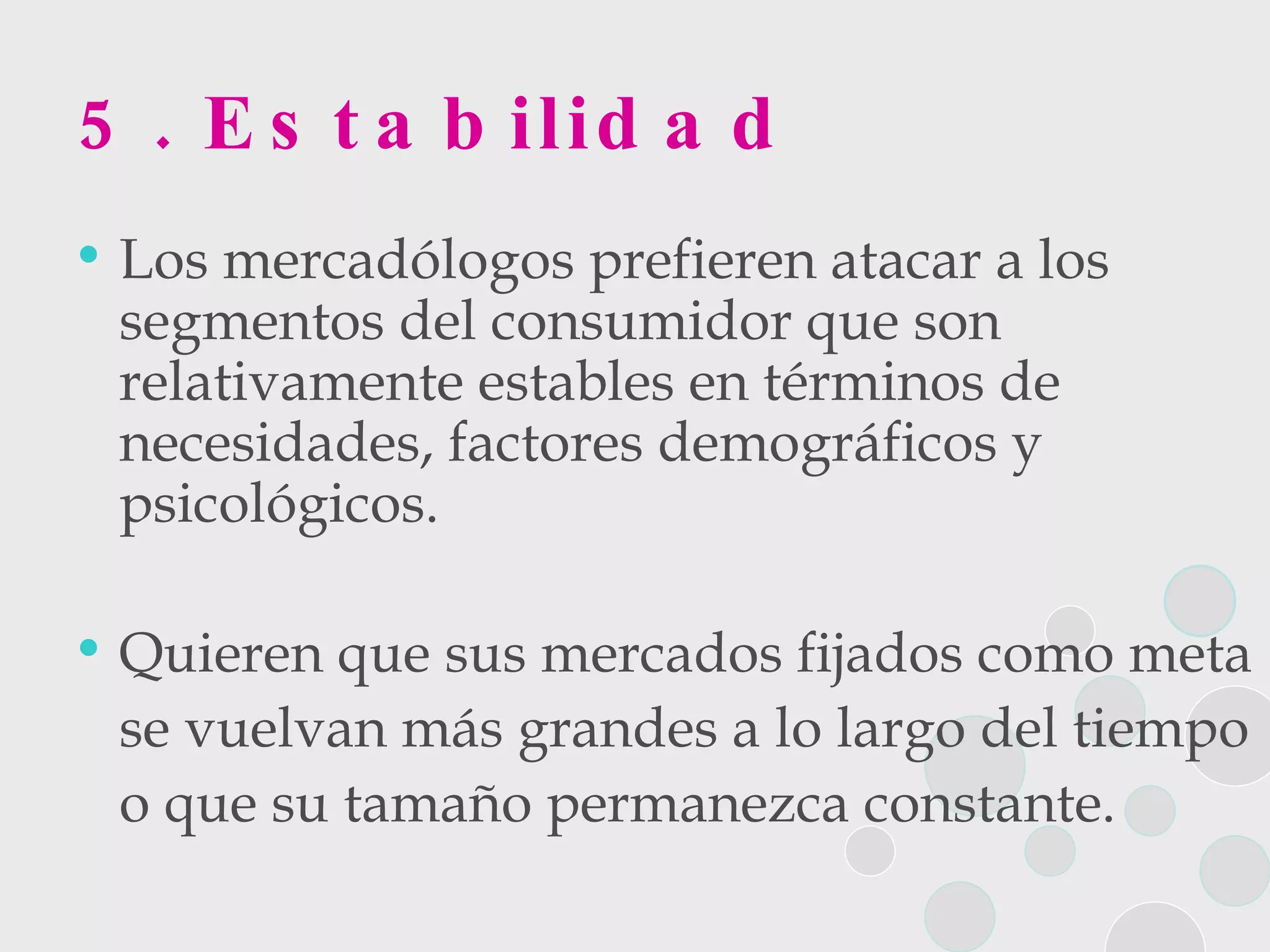5. Estabilidad Los mercadólogos prefieren atacar a los segmentos del consumidor que son relativamente estables en términos de necesidades, factores demográficos y psicológicos.  Quieren que sus mercados fijados como meta  se vuelvan más grandes a lo largo del tiempo  o que su tamaño permanezca constante. 
