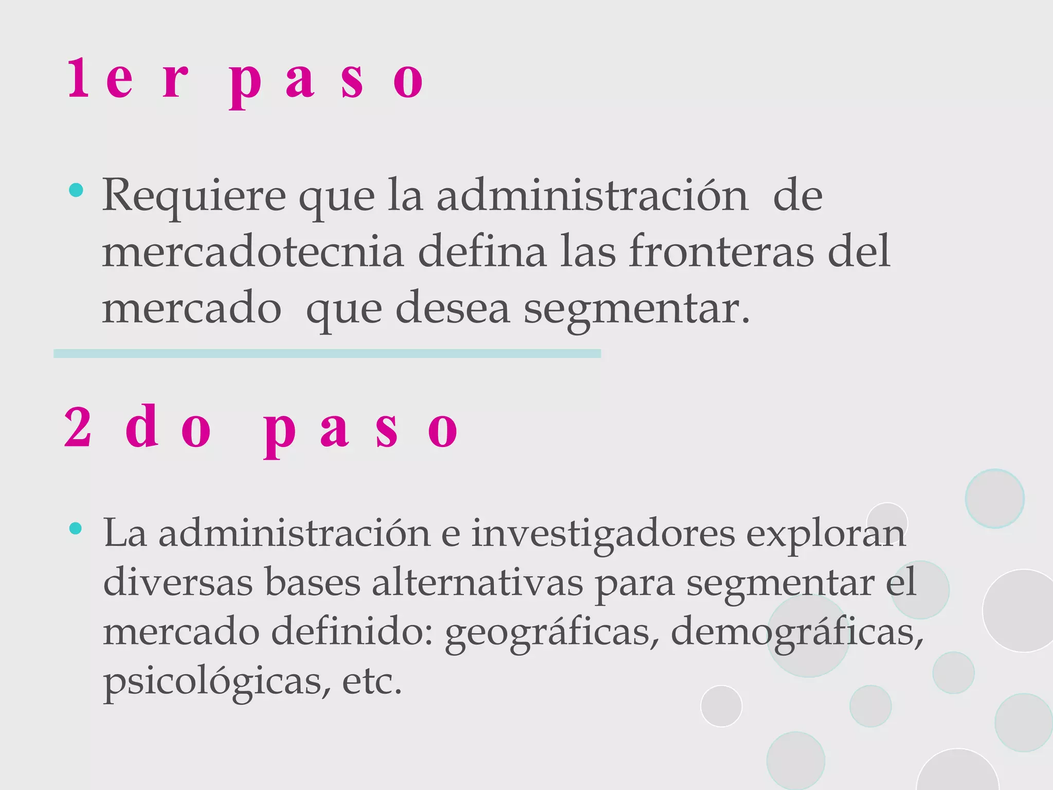 1er paso Requiere que la administración  de mercadotecnia defina las fronteras del mercado  que desea segmentar. 2do paso La administración e investigadores exploran diversas bases alternativas para segmentar el mercado definido: geográficas, demográficas, psicológicas, etc. 