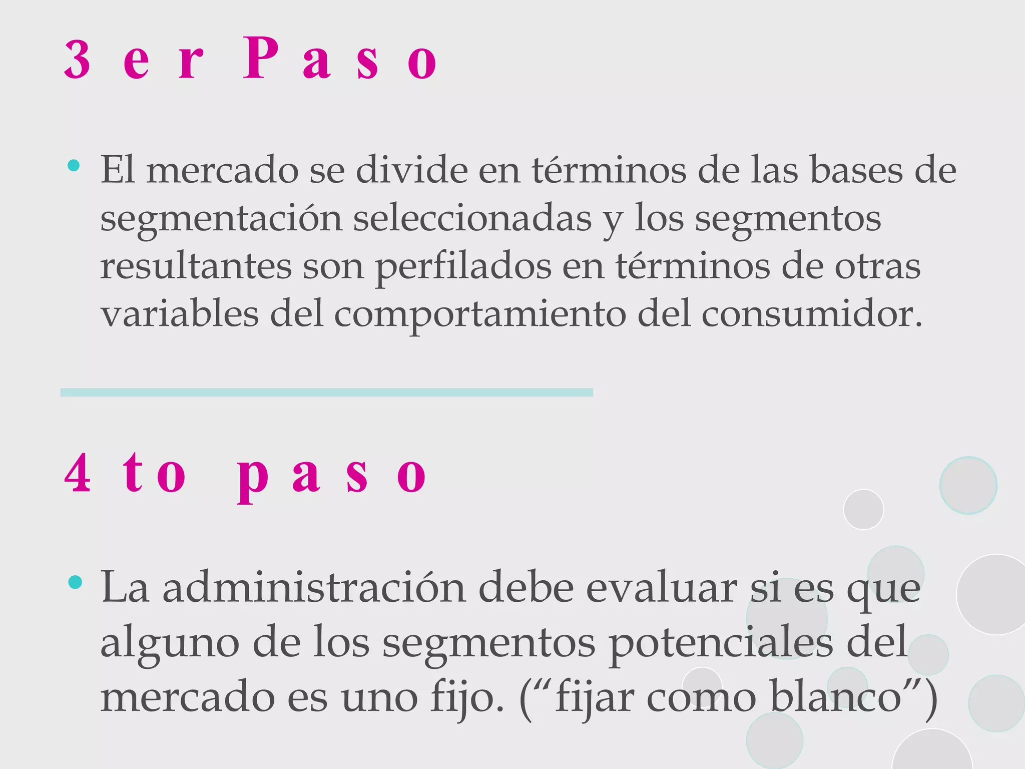 3er Paso El mercado se divide en términos de las bases de segmentación seleccionadas y los segmentos resultantes son perfilados en términos de otras variables del comportamiento del consumidor. 4to paso La administración debe evaluar si es que alguno de los segmentos potenciales del mercado es uno fijo. (“fijar como blanco”) 
