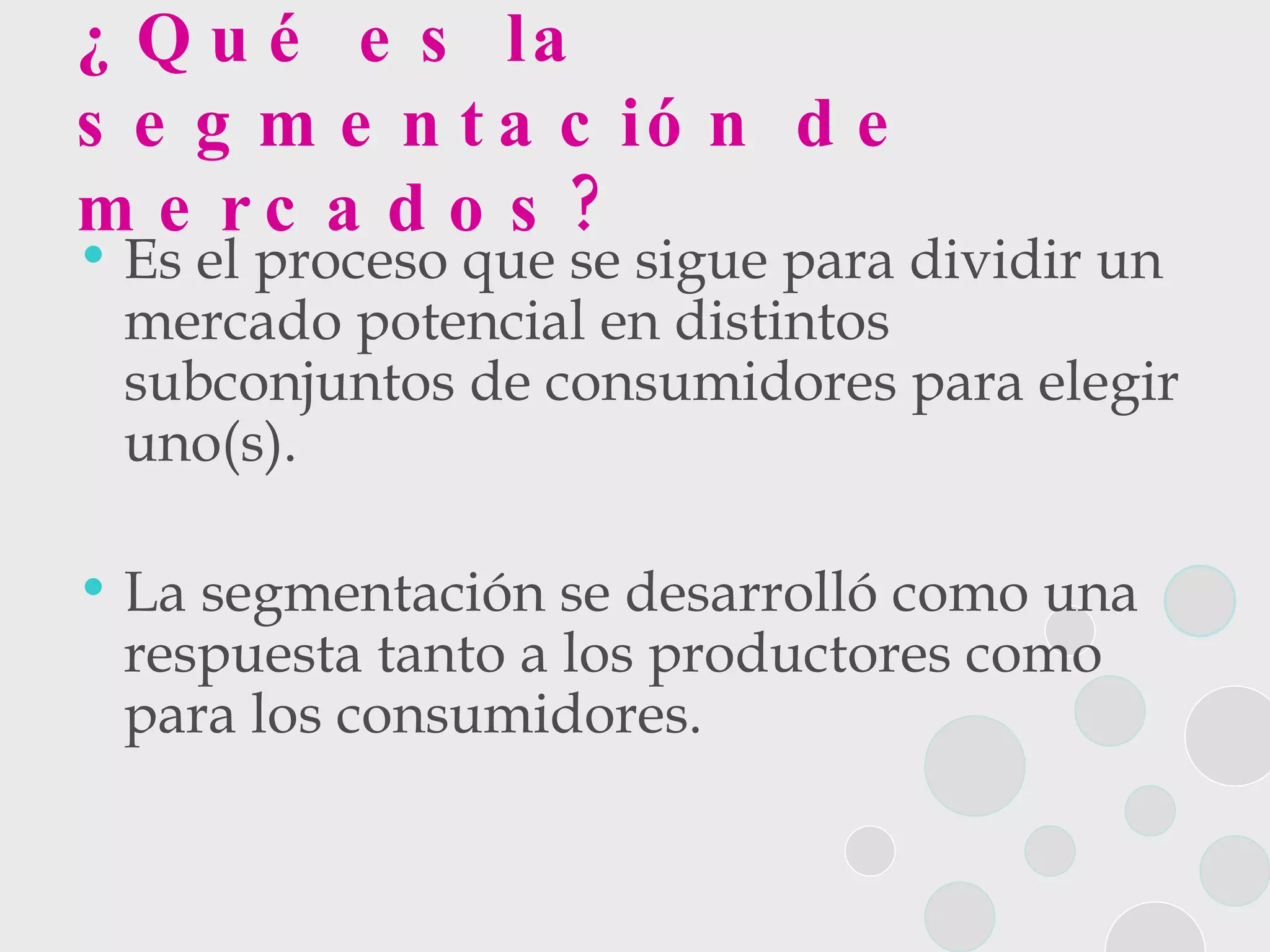 ¿Qué es la segmentación de mercados? Es el proceso que se sigue para dividir un mercado potencial en distintos subconjuntos de consumidores para elegir uno(s). La segmentación se desarrolló como una respuesta tanto a los productores como para los consumidores.  