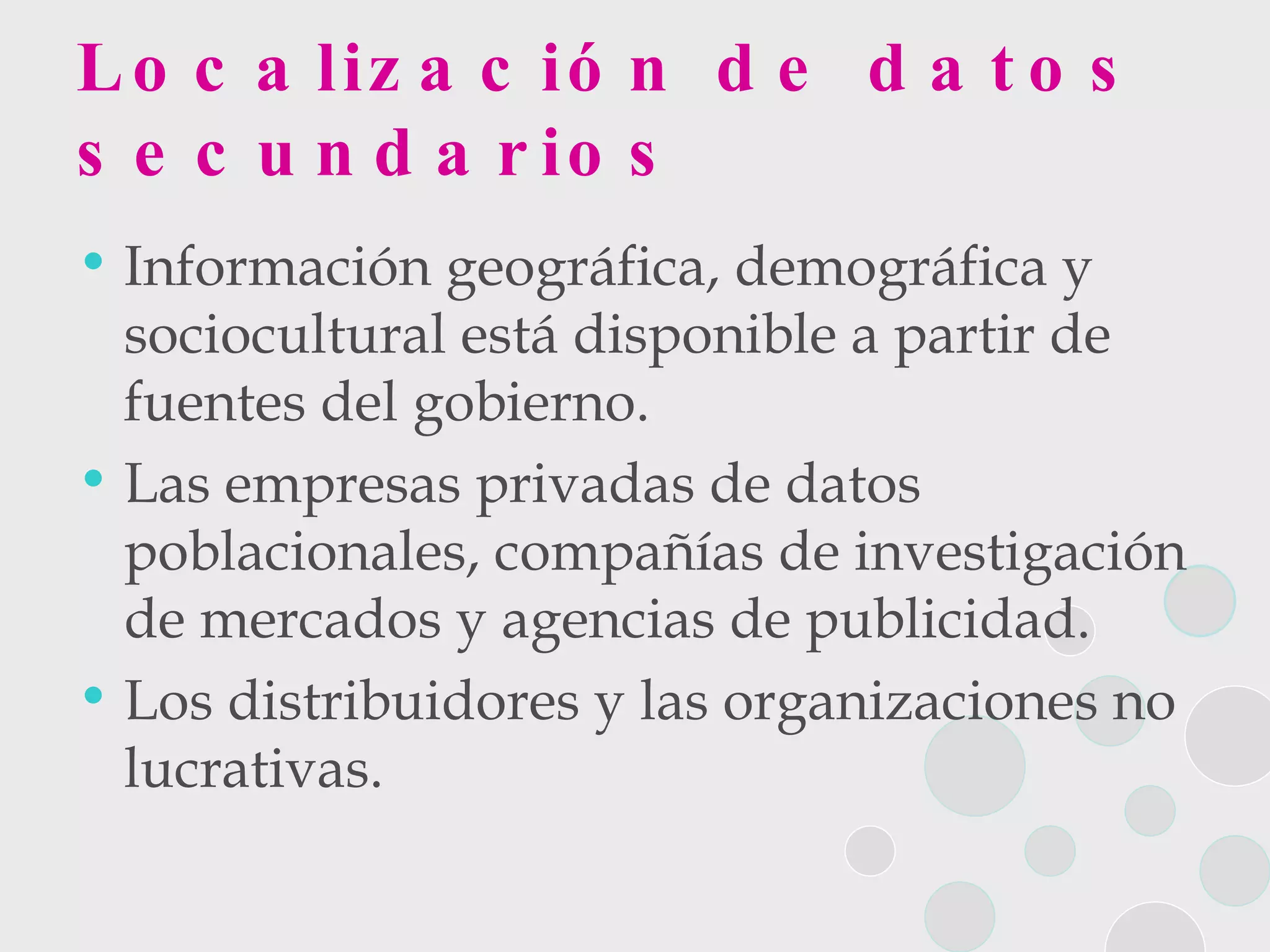 Localización de datos secundarios Información geográfica, demográfica y sociocultural está disponible a partir de fuentes del gobierno. Las empresas privadas de datos poblacionales, compañías de investigación de mercados y agencias de publicidad. Los distribuidores y las organizaciones no lucrativas. 