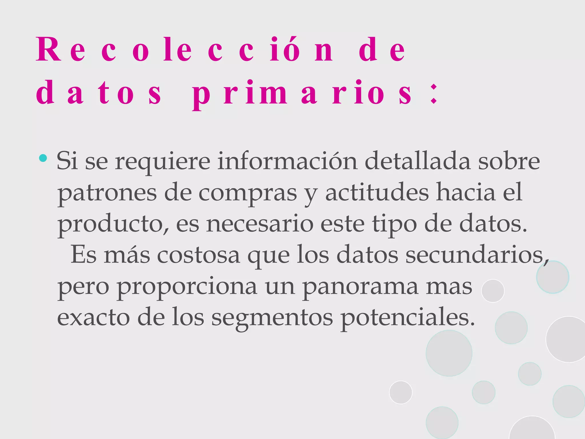 Recolección de datos primarios: Si se requiere información detallada sobre patrones de compras y actitudes hacia el producto, es necesario este tipo de datos.  Es más costosa que los datos secundarios, pero proporciona un panorama mas exacto de los segmentos potenciales. 