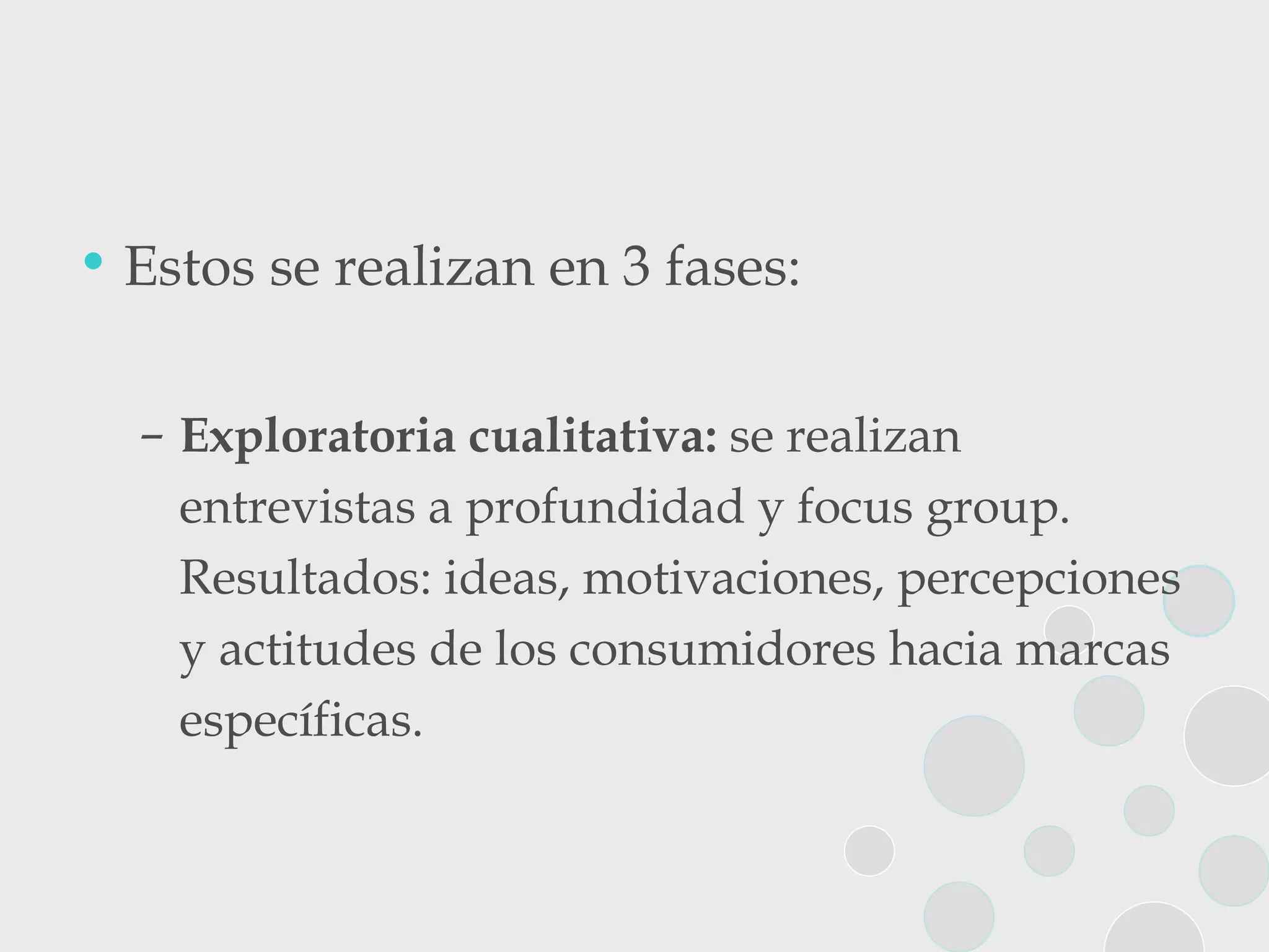 Estos se realizan en 3 fases: Exploratoria cualitativa:  se realizan entrevistas a profundidad y focus group. Resultados: ideas, motivaciones, percepciones y actitudes de los consumidores hacia marcas específicas. 